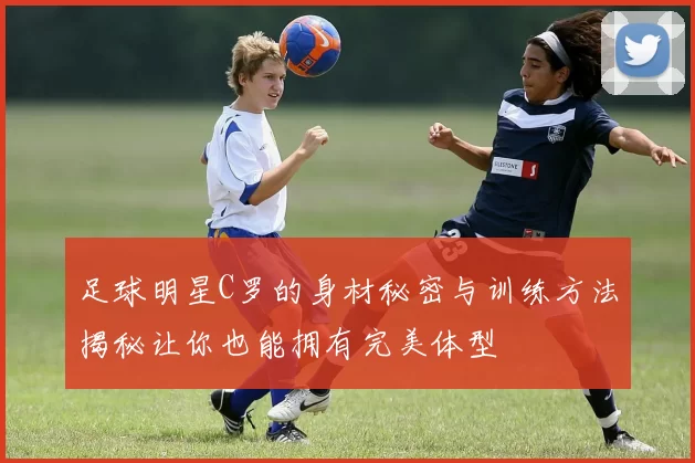 足球明星C罗的身材秘密与训练方法揭秘让你也能拥有完美体型
