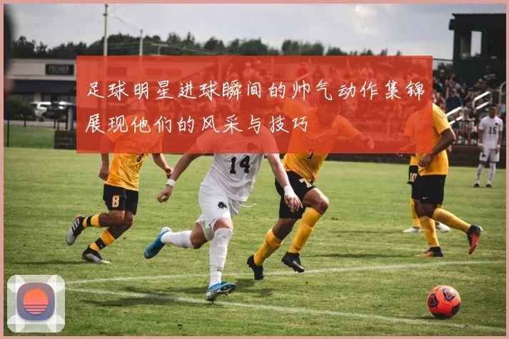 足球明星进球瞬间的帅气动作集锦展现他们的风采与技巧