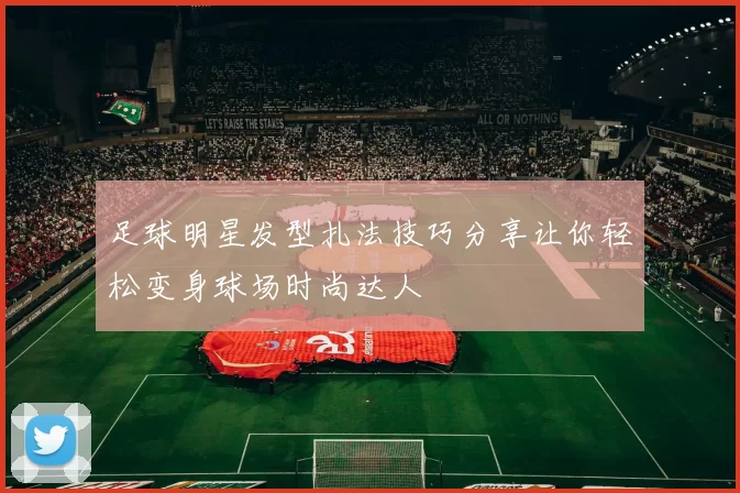 足球明星发型扎法技巧分享让你轻松变身球场时尚达人